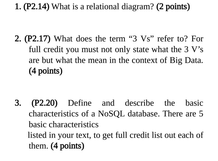1. (P2.14) What is a relational diagram? (2 points) 2. (P2.17) What does the term 3 Vs refer to? For full credit you must not only state what the 3 Vs are but what the mean in the context of Big Data. (4 points) 3. (P2.20) Define and describe the basic characteristics of a NoSQL database. There are 5 basic characteristics listed in your text, to get full credit list out each of them. (4 points)