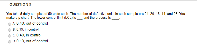 QUESTION 9 You take 5 daily samples of 50 units each. The number of defective units in each sample are 24, 20, 16, 14, and 26. You make a p chart. The lower control limit (LCL) isand the process is 0 040, out of control O B. 0.19, in control ° C. 0.40, in control O D. 0.19, out of control
