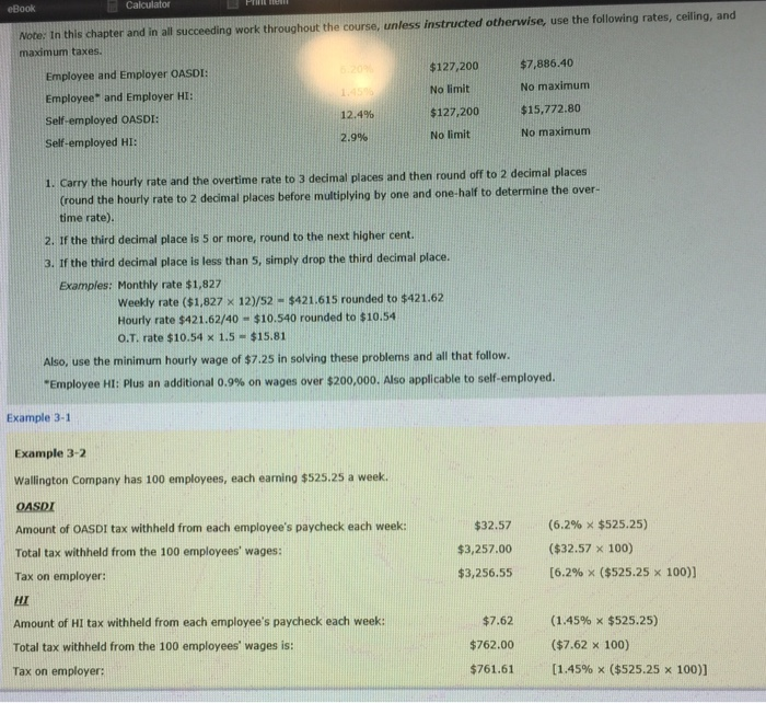 eBook Calculator Note: In this chapter and in all succeeding work throughout the course, unless instructed othenwise, use the folowing rates, celling, and maximum taxes. Employee and Employer OASDI: Employee and Employer HI: Self-employed OASDI Self-employed HI $127,200$7,886.40 No limit $127.200 No limit No maximum 15,772.80 No maximum 12.4% 2.9% ecimal places 1. Carry the hourly rate and the overtime rate to 3 decimal places and then round off to 2 d (round th time rate). e hourly rate to 2 decimal places before multiolying by one and one-half to determine the over- 2. If the third decimal 

<div class=