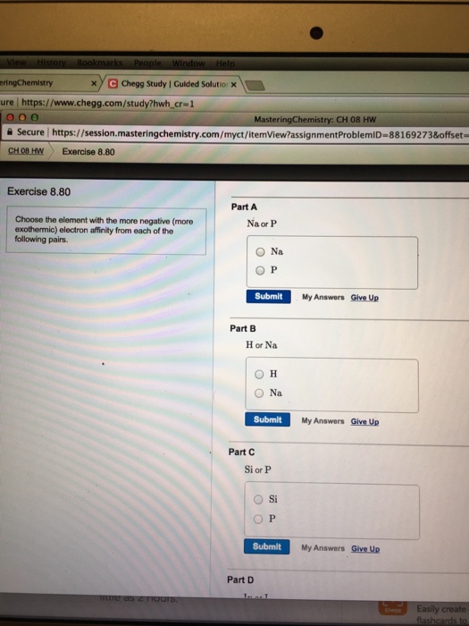 xy a oegg Study I Guided Solutio eringChemlstry ure https://www.chegg.com/study?hwh_cr-1 MasteringChemistry: CH 08 HW 슬 Secure I https://session.masteringchemistry.com/myct/itemview?assignmentProblemlD-881692 73&offset CH 08 HW Exercise 8.80 Exercise 8.80 Part A Choose the element with the more negative (more exothermic) electron affinity from each of the following pairs. Na or P O Na O P Submit My Answers Give Up Part B H or Na O H ○Na Submit My Answers Give Up Part C Si or P ○Si O P Submit My Answers Give Up Part D