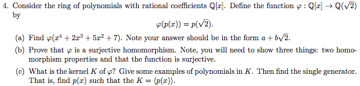 4. Consider the ring of polynomials with rational coefficients Q[x]. Define the function : Q → Q(V2) by (a) Find ф(r + 2r + 5x2 + 7). Note your answer should be in the form a + by2 (b) Prove that p is a surjective homomorphism. Note, you will need to show three things: two homo- morphism properties and that the function is surjective. (c) What is the kernel K of p? Give some examples of polynomials in K. Then find the single generator. That is, find p(x) such that the K-(p(z).