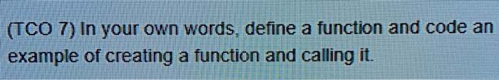 TCO 7) In your own words, define a function and code an example of creating a function and calling it.