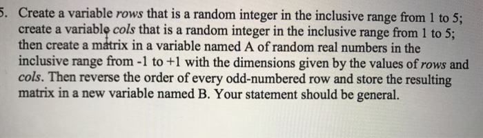 Create a variable rows that is a random integer in the inclusive range from 1 to 5; create a variable cols that is a random integer in the inclusive range from 1 to 5; then create a matrix in a variable named A of random real numbers in the inclusive range from -1 to +1 with the dimensions given by the values of rows and cols. Then reverse the order of every odd-numbered row and store the resulting matrix in a new variable named B. Your statement should be general.