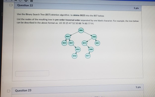 D | Question 22 5 pts Use the Binary Search Tree (BST) deletion algorithm to delete 0025 into the BST below List the nodes of