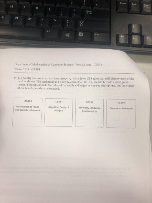 DeleteEnd Department of Mathematics & Computer Science - York College CUNY Winter 2019: CS 493 14. [10 points] For <section idequestion24, write down CSS rules that will display each of the card as shown. The card needs to be next to each other, the font should be bold and aligned center. You can estimate the value of the width and height as you see appropriate, but the corner of the boarder needs to be rounded. C$493 CS351 C$397 CS291 Introduction to Front Algorithm Design & Assembly Language Computer Science II end Web Development Programming