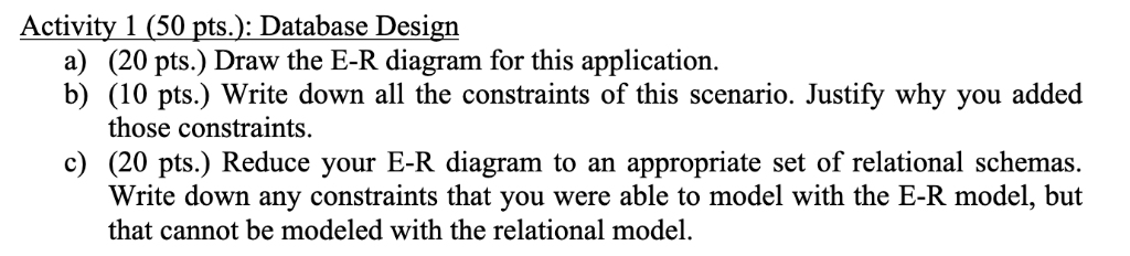 Activity 1 (50 pts.): Database Design a) (20 pts.) Draw the E-R diagram for this application. b) (10 pts.) Write down all the