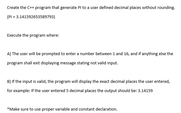 Create the C++ program that generate Pl to a user defined decimal places without rounding. (Pl 3.141592653589793) Execute the program where: her l be pron e program shall exit displaving message stating not valid input. B) If the input is valid, the program will display the exact decimal places the user entered, for example: If the user entered 5 decimal places the output should be: 3.14159 Make sure to use proper variable and constant declaration.