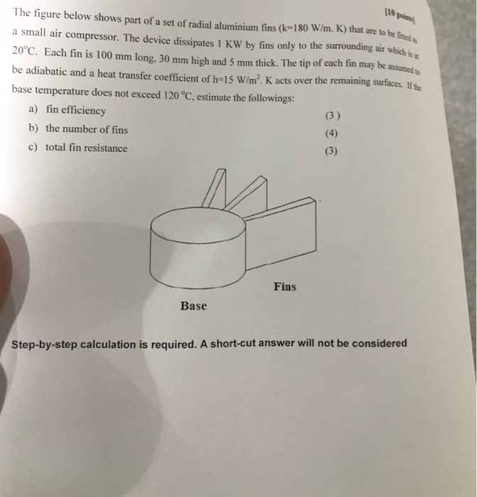The figure below shows part of a set of radial aluminium fins (k-180 W/m. K) that are to be fme a small air compressor. The device dissipates 1 KW by fins only to the surrounding air which is 20 C. Each fin is 100 mmm long, 30 mm high and 5 mm thick. The tip of each fin may be assumedto be adiabatic and a heat transfer coefficient of h-15 W/m2. K acts over the remaining surfaces. If the base temperature does not exceed 120°C, estimate the followings: to be fined a) fin efficiency b) the number of fins c) total fin resistance Fins Base Step-by-step calculation is required. A short-cut answer will not be considered