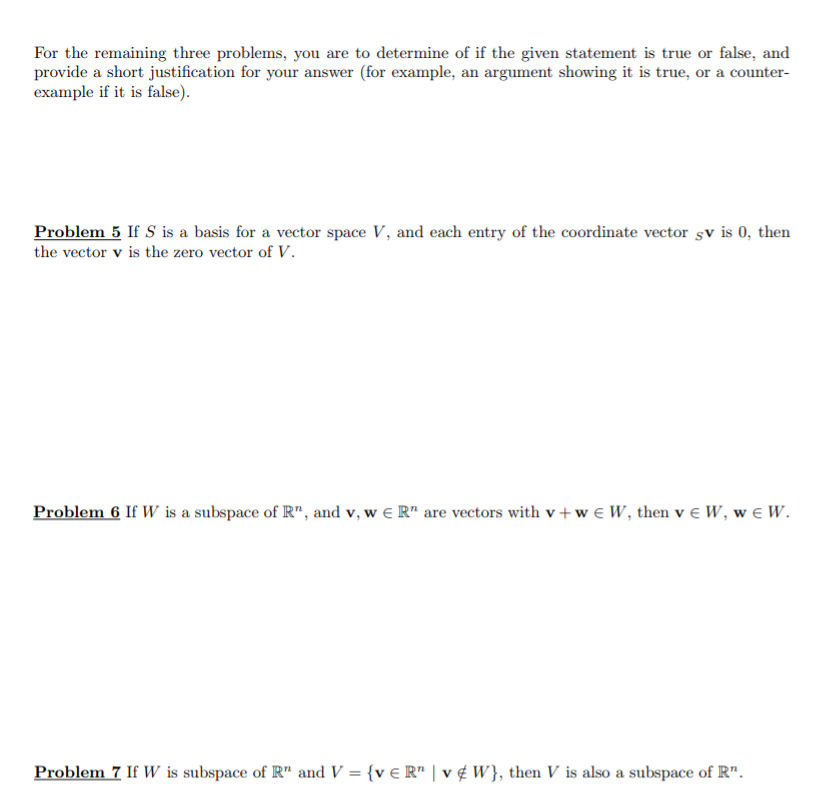 For the remaining three problems, you are to determine of if the given statement is true or false, and provide a short justification for your answer (for example, an argument showing it is true, or a counter example if it is false) Problem 5 If S is a basis for a vector space V, and each entry of the coordinate vector sv is 0, then the vector v is the zero vector of V. Proble n 6 If W is a subspace of Rn, and v, w є Rn are vectors with v + w є W, then v є W, w e l. Problem! If W is subspace of Rn and V = {v є R, l v ¢ W), then V is also a subspace of Rn.
