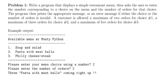 Problem 1: Write a program that displays a simple restaurant menu, then asks the user to enter the number corresponding to a choice on the menu and the number of orders for that choice. The program then prints the appropriate message, or an error message if either the choice or the number of orders is invalid. A customer is allowed a maximun of two orders for choice #1, a maximium of three orders for choice #2, and a maxinuin of five orders for choice #3. Example output: Available menu at Monty Python 1. Soup and salad 2. Pasta with meat balls 3. Philly cheese-steak Please enter your menu choice using a number? 2 Please enter the number of orders? 3 Three Pasta with meat balls coming right up!!