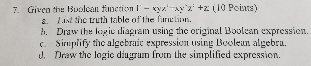 7 Given the Boolean function F = xyz4xyz +z: (10 Points) a. List the truth table of the function. b. Draw the logic diagram using the original Boolean expression. c. Simplify the algebraic expression using Boolean algebra. d. Draw the logic diagram from the simplified expression.