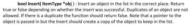 bool Insert( ItemType *obj): Insert an object in the list in the correct place. Return true or false depending on whether the insert was successful. Duplicates of an object are not allowed. If there is a duplicate the function should return false. Note that a pointer to the object is passed in but the Insert should create a copy of the object to keep in the list.