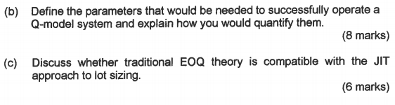 Define the parameters that would be needed to successfully operate a Q-model system and explain how you would quantify them. (b) (8 marks) (c) Discuss whether traditional EOQ theory is compatible with the JIT (6 marks) approach to lot sizing.