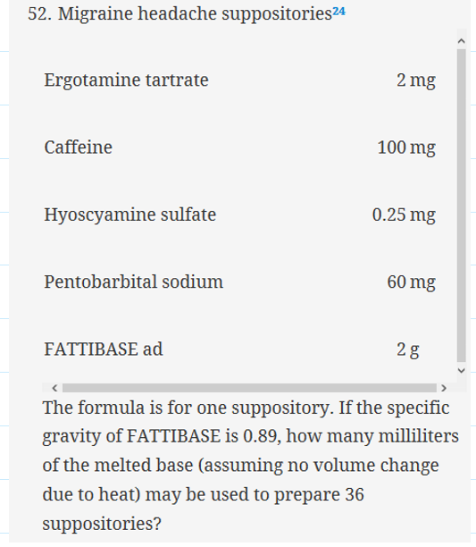 52. Migraîne headache suppositoriesa 2 mg Ergotamine tartrate Caffeine 100 mg 0.25 mg Hyoscyamine sulfate 60 mg Pentobarbital sodium FATTIBASE ad 2 g The formula is for one suppository. If the specific gravity of FATT|BASE İS 0.89, how many milliliters of the melted base (assuming no volume change due to heat) may be used to prepare 36 suppositories?