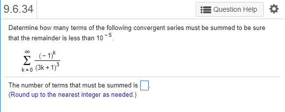 9.6.34 Question Help Determine how many terms of the following convergent series must be summed to be sure that the remainder is less than 10 k-o (3k+1) The number of terms that must be summed is Round up to the nearest integer as needed.)