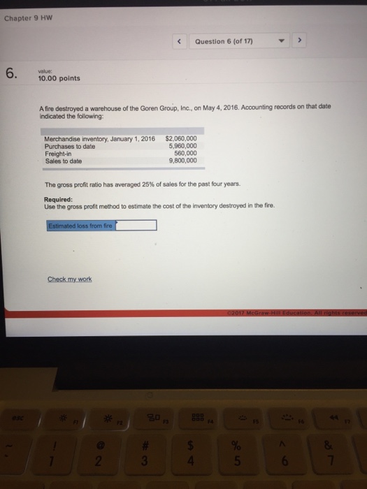 Question & Answer: warehouse of the Goren Group, Inc., on May 4, 2016. Accounting records on that date indicate..... 1 Chapter 9 Hw Question 6 (of 17) 6. value: 10.00 points A fire destroyed a warehouse of the Goren Group, Inc., on May 4, 2016. Accounting records on that date indicated the following: $2,060,000 5,960,000 560,000 9,800,000 Merchandise inventory, January 1, 2016 Purchases to date Freight-in Sales to date The gross profit ratio has averaged 25% of sales for the past four years. Required: Use the gross profit method to estimate the cost of the inventory destroyed in the fire. F4 4
