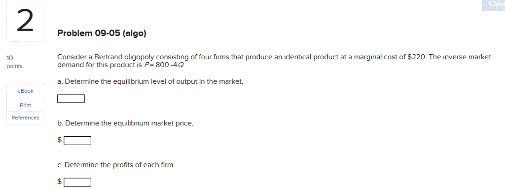 Chec 2 Problem 09-05 (algo) Consider a Bertrand oligopoly consisting of four firms that produce an identical product at a marginal cost of $220. The inverse market demand for this product is P 800-4Q. 10 a. Determine the equilibrium level of output in the market eBook Print Referencesmiie b. Determine the equilibrium market price. c. Determine the profits of each firm.