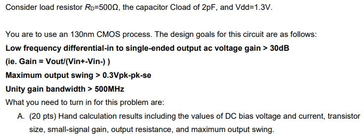 Consider load resistor Ro 500Q, the capacitor Cload of 2pF, and Vdd-1.3V. You are to use an 130nm CMOS process. The design goals for this circuit are as follows: Low frequency differential-in to single-ended output ac voltage gain > 30dB (ie. Gain Vout/(Vin+-Vin-)) Maximum output swing > 0.3Vpk-pk-se Unity gain bandwidth> 500MH:z What you need to turn in for this problem are: A. (20 pts) Hand calculation results including the values of DC bias voltage and current, transistor size, small-signal gain, output resistance, and maximum output swing