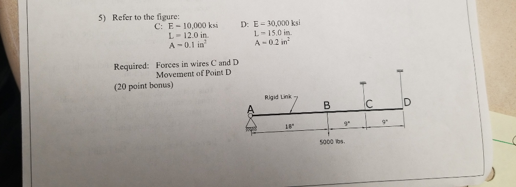 5) Refer to the figure: C: E 10,000 ksi D: E 30,000 ksi L 12.0 in A 0.1 in L = 15.0 in A 0.2 in Forces in wires C and D Movement of Point D Required: (20 point bonus) Rigid Link 18 5000 lbs.