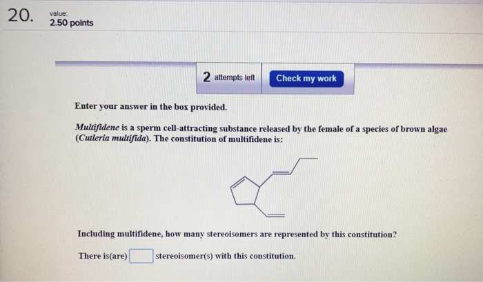 го. value: 2.50 points 2 attempts left Check my work Eater your answer in the box provided. Multifidene is a sperm cell-attracting substance released by the female of a species of brown algae (Cutleria multifida). The constitution of multifidene is: Including multifidene, how many stereoisomers are represented by this constitution? There is(are) stereoisomer(s) with this constitution.