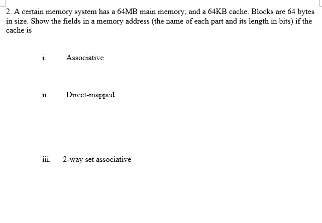 2. A certain memory system has a 64MB main memory, and a 64KB cache. Blocks are 64 bytes in size. Show the fields in a memory address (the name of each part and its length in bits) if the cache is 1 Associative ii Direct-mapped iii. 2-way set associative