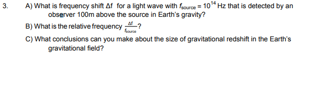 3. A) What is frequency shift Af for a light wave withuce 1014 Hz that is detected by an observer 100m above the source in Earths gravity? Af B) What is the relative frequency C) What conclusions can you make about the size of gravitational redshift in the Earths source gravitational field?