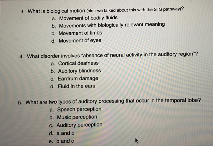 3. What is biological motion (hint: we talked about this with the STS pathway)? a. Movement of bodily fluids b. Movements with biologically relevant meaning c. Movement of limbs d. Movement of eyes 4. What disorder involves absence of neural activity in the auditory region? a. Cortical deafness b. Auditory blindness c. Eardrum damage d. Fluid in the ears 5. What are two types of auditory processing that occur in the temporal lobe? a. Speech perception b. Music perception c. Auditory perception d. a and b e. b and c