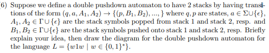 6) Suppose we define a double pushdown automaton to have 2 stacks by having transi- tions of the form (g, a, Ai, A2) . (p. Bi