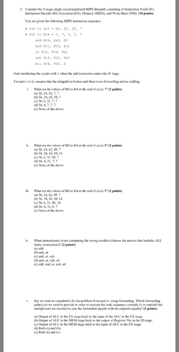 C. Consider the 5-srage single-issued pigelised MIPS datigath consisting ef Insmuction Fech(1F Iestruction Decode (1D EcEXI. Memory IMEML. and Wrie-Back(WB.(paints You are given the following MIPS instraction soqeence add Sto, 0, San nemboring the cycles with 1 whon the ald insnction cners the IF stape For part i. to i. assue that the daapath is broken and thore is no Sorwarding and no stalliag What ace the values of Se0 so S4 at the end ef cycle 7?4 ()56, 24, 62.7.7 (b, 56, 24, 62.4%. ? () 56, 6,31,7 (d) 56, 6, 7,7, (e) None of the above 

<div class=