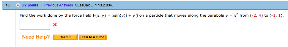 10. 0/2 points | Previous Answers SEssCalCET 1 13.2.034 Find the work done by the force field F(x, y)-xsin(yi + yj on a particle that moves along the parabola y = x2 from (-2, 4) to (-1, 1). Need Help? Read it Talk to a Tutor