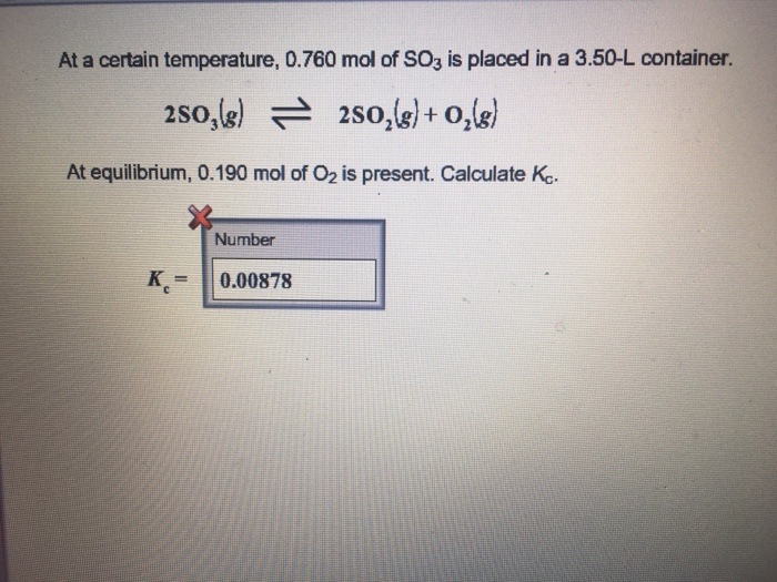 At a certain temperature, 0.760 mol of SO3 is placed in a 3.50-L container. 2s0 3(g) 근 2SO2(g) + O2(g) At equilibrium, 0.190 mol of O2 is present. Calculate Ka. Number K0.00878