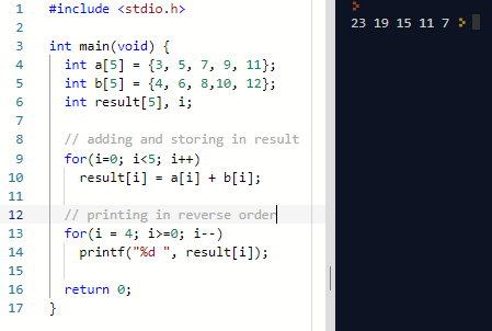 1 #include <stdio.h> 3 int main(void) { 5 int b[5]4, 6, 8,10, 12ł; 23 19 15 11 7 4int a[5]13, 5, 7, 9, 11; 6 int result[5], i; 7 8 9 10 // adding and storing in result for(i-0; i<5; i++) result[i]ai]+ b[i]; // printing in reverse orde printf(%d , result[i]); 12 16 17 return 0;