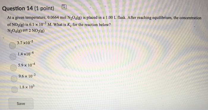 Question 14 (1 point) At a given temperature, 0.0664 mol N204(8) is placed in a 1.00 L flask. After reaching equilibrium, the concentration ofNO2(g) is 6.1 × 10-3 M. What is Kc for the reaction below? N2O4(g) 2 NO2(g) 3.7 x10-5 1.4 x104 5.9 x 104 9.6 x 10-2 1.8× 103 Save