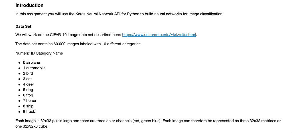 Introduction In this assignment you will use the Keras Neural Network API for Python to build neural networks for image classification Data Set We will work on the CIFAR-10 image data set described here: https://www.cs.toronto.edu/-kriz/cifar.html. The data set contains 60.000 images labeled with 10 different categories: Numeric ID Category Name O airplane 1 automobile 2 bird 3 cat 4 deer 5 dog 6 frog 7 horse 8 ship 9 truck Each image is 32x32 pixels large and there are three color channels (red, green blue). Each image can therefore be represented as three 32x32 matrices or one 32x32x3 cube