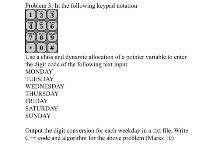 Problem 3: In the following keypad notation 123 45 6 789 JKL MNO PORS TUVYWAYZ Use a class and dynamic allocation of a pointer variable to enter the digit code of the following text input MONDAY TUESDAY WEDNESDAY THURSDAY FRIDAY SATURDAY SUNDAY Output the digit conversion for each weekday in a .txt file. Write C++ code and algorithm for the above problem (Marks 10)
