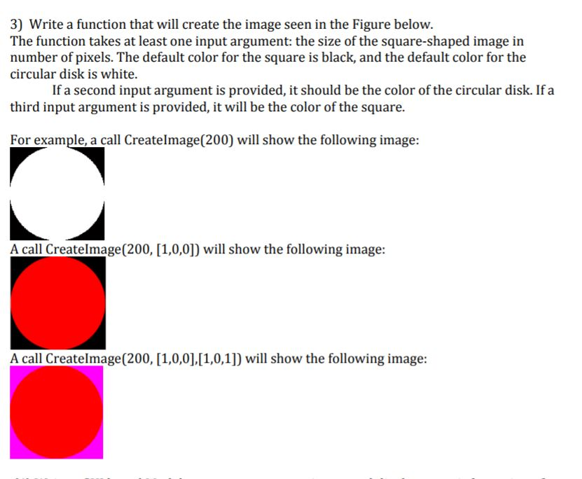 3) Write a function that will create the image seen in the Figure below. The function takes at least one input argument: the size of the square-shaped image in number of pixels. The default color for the square is black, and the default color for the circular disk is white. If a second input argument is provided, it should be the color of the circular disk. If a third input argument is provided, it will be the color of the square. For example, a call Createlmage(200) will show the following image: A call Createlmage(200, [1,0,0]) will show the following image A call Createlmage(200, [1,0,01,l10,1]) will show the following image