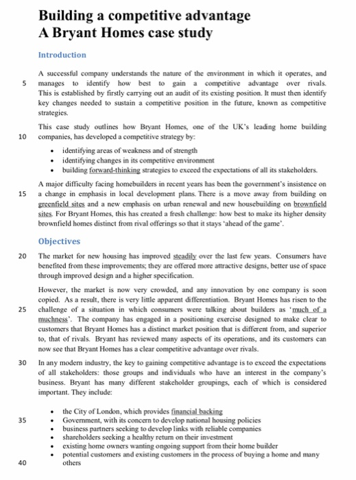 Building a competitive advantage A Brvant Homes case study Introduction A successful company understands the nature of the cnvironment in which it operates, and 5 manages to identify how best to gain a competitive advantage over rivals This is established by firstly carrying out an audit of its existing position. It must then identify key changes needed to sustain a competitive position in the future, known as competitive strategies. This case study outlines how Bryant Homes, one of the UKs leading home building 10 companies, has developed a competitive strategy by identifying areas of weakness and of strength 

<div class=