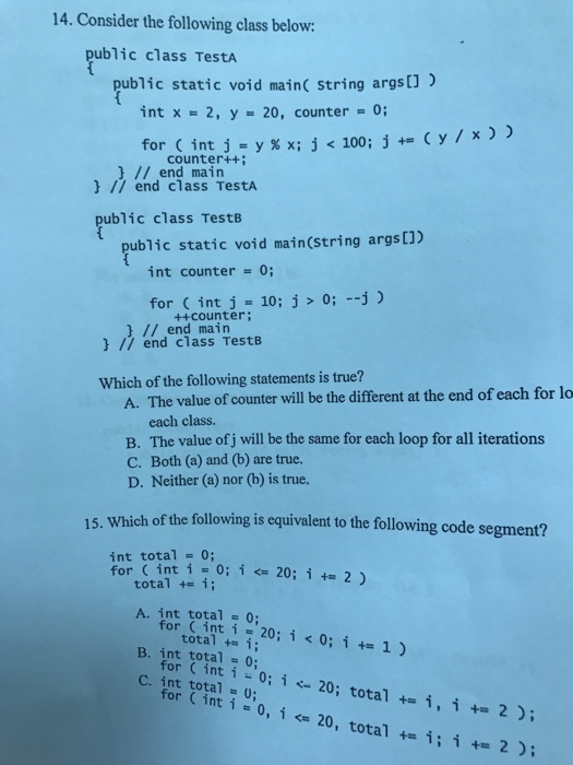 14. Consider the following class below ublic class TestA pub)ic static void mainc string argst) int x 2, y 20, counter 0 for Cin counter++ // end main // end class TestA ublic class TestB public static void main(string args) int counter 0; for int j 10; j 0; -j) // end main ++counter; // end class TestB Which of the following statements is true? A. The value of counter will be the different at the end of each for lo each class. B. The value of j will be the same for each loop for all iterations 

<div class=