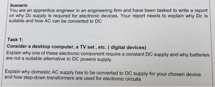 Scenario You are an apprentice engineer in an engineering firm and have been tasked to write a report on why Dc supply is required for electronic devices. Your report needs to explain why Dc is suitable and how AC can be converted to DC Task 1: Consider a desktop computer, a TV set, etc. ( digital devices) Explain why one of these electronic component require a constant DC supply and why batteries are not a suitable alternative to DC powers supply. Explain why domestic AC supply has to be converted to DC supply for your chosen device and how step-down transformers are used for electronic circuits