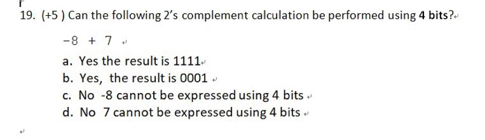 19. (+5) Can the following 2s complement calculation be performed using 4 bits? a. Yes the result is 1111 b. Yes, the result is 0001 c. No -8 cannot be expressed using 4 bits d. No 7 cannot be expressed using 4 bits