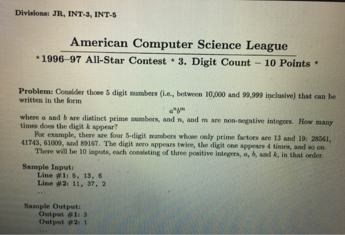Divisions: JR, INT-3, INT-5 American Computer Science League 1996-97 All-Star Contest 3. Digit Count 10 Points Problem: Consider those 5 digit numbers (i.e, between 10,000 and 99,999 inclusive) that can be written in the form a bm where a and b are distinct prime numbers, and n, and m are non-negative integors. How many times does the digit k appear? Por example, there are four 5-digit mumbers whose only prime factors are 13 and 19: 28561, There will be 10 inputs, each consisting of three positive integers, a, b, and k, in that order Line #1: 5, 13, 6 41743, 61009, and 89167. The digit zero appears twice, the digit one appears 4 times, and so on Sample Input: Line #2: 11, 37, 2 Sample Output: Output #1: 3 Output #2: 1