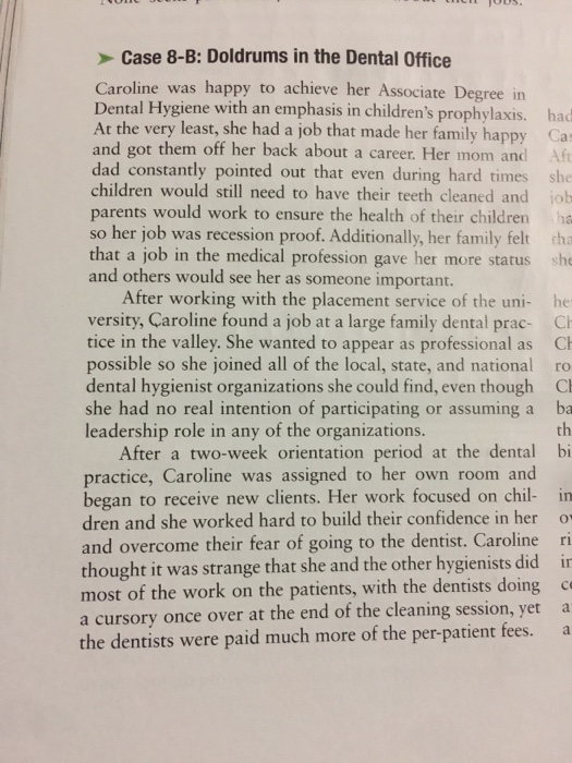 Case 8-B: Doldrums in the Dental Office e was happy to achieve her Associate Degree in Dental Hygiene with an emphasis in childrens prophylaxis. had At the very least, she had a job that made her family happy Ca and got them off her back about a career. Her mom and dad constantly pointed out that even during hard times she children would still need to have their teeth cleaned and job parents would work to ensure the health of their children ha so her job was recession proof. Additionally, her family felt tha that a job in the medical profession gave her more status she and others would see her as someone important. After working with the placement service of the uni- he versity, Caroline found a job at a large family dental prac- C tice in the valley. She wanted to appear as professional as C possible so she joined all of the local, state, and national ro dental hygienist organizations she could find, even though C she had no real intention of participating or assuming a ba th leadership role in any of the organizations. After a two-week orientation period at the dental bi practice, Caroline was assigned to her own room and began to receive new clients. Her work focused on chil- in dren and she worked hard to build their confidence in her and overcome their fear of going to the dentist. Carolinei thought it was strange that she and the other hygienists did in most of the work on the patients, with the dentists doing c a cursory once over at the end of the cleaning session, yet a the dentists were paid much more of the per-patient fees. a