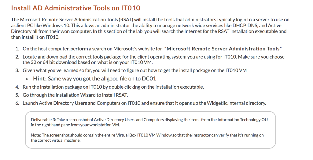 Install AD Administrative Tools on IT010 The Microsoft Remote Server Administration Tools (RSAT) will install the tools that administrators typically login to a server to use on a client PC like Windows 10. This allows an administrator the ability to manage network wide services like DHCP, DNS, and Active Directory all from their won computer. In this section of the lab, you will search the Internet for the RSAT installation executable and then install it on IT010. 1. On the host computer, perform a search on Microsofts website for Microsoft Remote Server Administration Tools 2. Locate and download the correct tools package for the client operating system you are using for IT010. Make sure you choose the 32 or 64 bit download based on what is on your IT010 VM. 3. Given what youve learned so far, you will need to figure out how to get the install package on the IT010 VM o Hint: Same way you got the allgood file on to DC01 4. Run the installation package on IT010 by double clicking on the installation executable. 5. Go through the installation Wizard to install RSAT. 6. Launch Active Directory Users and Computers on IT010 and ensure that it opens up the Widgetllc.internal directory. Deliverable 3: Take a screenshot of Active Directory Users and Computers displaying the items from the Information Technology OU in the right hand pane from your workstation VM. Note: The screenshot should contain the entire Virtual Box IT010 VM Window so that the instructor can verify that its running on the correct virtual machine.