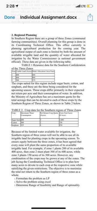 2:28イ LTE Done Individual Assignment.docx 2. Regional Planning In Southerm Region there are a group farming communities). Overall planning for this group is done in its Coordinating Technical Office. This office currently is planning agricultural production for the coming year. The agricultural output of each zone is limited by both the amount of available irrigable land and the quantity of water allocated for irrigation by the Water Commissioner (a national government official). These data are given in the following table of three Zones (communal TABLE 1 Resource data for the Southern Confederation of the Three Zones 

<div class=