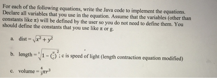 For each of the following equations, write the Java code to implement the equations. Declare all variables that you use in the equation. Assume that the variables (other than constants like t) will be defined by the user so you do not need to define them. You should define the constants that you use like t or g. a, dist = VX2+y2 b. length=:/1-Cicis speedoflight (lengthcontraction equation modified) c. volume r