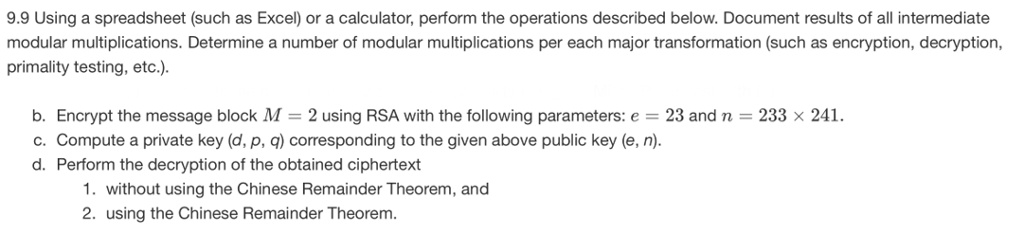9.9 Using a spreadsheet (such as Excel) or a calculator, perform the operations described below. Document results of all intermediate modular multiplications. Determine a number of modular multiplications per each major transformation (such as encryption, decryption, primality testing, etc.). b. Encrypt the message block M-2 using RSA with the following parameters:e 23 and n c. Compute a private key (d, p, q) corresponding to the given above public key (e, n) d. Perform the decryption of the obtained ciphertext 233 x 241 1. without using the Chinese Remainder Theorem, and 2. using the Chinese Remainder Theorem.