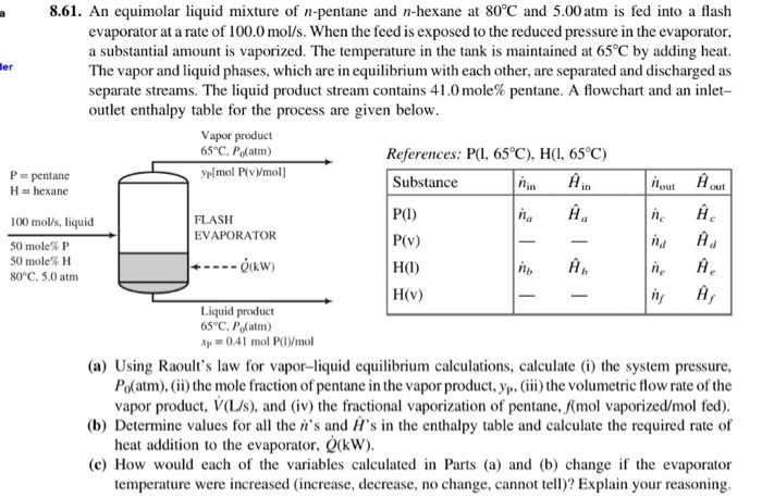 8.61. an equimolar liquid mixture of n-pentane and n-hexane at 80°c and 5.00atm is fed into a flash evaporator at a rate of 100.0 mol/s. when the feed is exposed to the reduced pressure in the evaporator. a substantial amount is vaporized. the temperature in the tank is maintained at 65? by adding heat the vapor and liquid phases, which are in equilibrium with each other, are separate separate streams. the liquid product stream contains 41.0 mole% pentane. a flowchart and an inlet- outlet enthalpy table for the process are given below er d and discharged as vapor product 65 c, pofatm) references: p(1.65?). h(1.65?) plmol p(v)moll p pentane h hexane substance p1) p(v) out na h ne h flash evaporator 100 mol/s, liquid 50 mole% p 50 mole% h 80°c, 5.0 atm qkw) h(v) liquid product 65 c, po(atm p0.41 mol p(lvmol (a) using raoults law for vapor-liquid equilibrium calculations, calculate (i) the system pressure po atm), (ii) the mole fraction of pentane in the vapor product, vp, (111 ) the volumetric flow rate of the vapor product, v(ljs), and (iv) the fractional vaporization of pentane, mol vaporized/mol fed) (b) determine values for all the ns and hs in the enthalpy table and calculate the required rate of heat addition to the evaporator, (kw) (c) how would each of the variables calculated in parts (a) and (b) change if the evaporator temperature were increased (increase, decrease, no change, cannot tell)? explain your reasoning