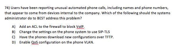 74) Users have been reporting unusual automated phone calls, including names and phone numbers, that appear to come from devices internal to the company. Which of the following should the systems administrator do to BEST address this problem? A) Add an ACL to the firewall to block VolP B) Change the settings on the phone system to use SIP-TLS C) Have the phones download new configurations over TFTP D) Enable QoS configuration on the phone VLAN.