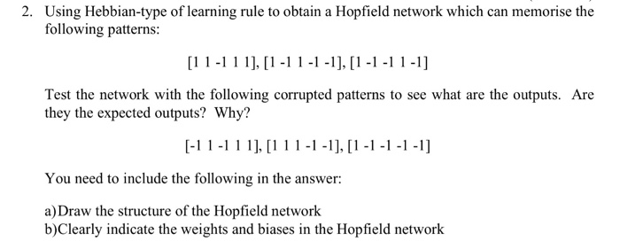 following patterns: Test the network with the following corrupted patterns to see what are the outputs. Are they the expected outputs? Why? You need to include the following in the answer: a) Draw the structure of the Hopfield network b)Clearly indicate the weights and biases in the Hopfield network