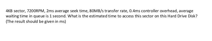 4KB sector, 7200RPM, 2ms average seek time, 80MB/s transfer rate, 0.4ms controller overhead, average waiting time in queue is